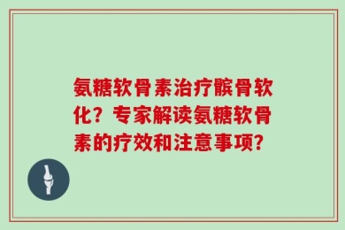 氨糖软骨素治疗髌骨软化？专家解读氨糖软骨素的疗效和注意事项？