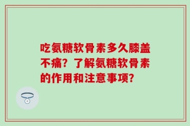 吃氨糖软骨素多久膝盖不痛？了解氨糖软骨素的作用和注意事项？