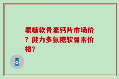 氨糖软骨素钙片市场价？健力多氨糖软骨素价格？