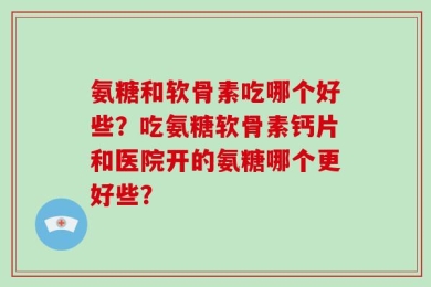 氨糖和软骨素吃哪个好些？吃氨糖软骨素钙片和医院开的氨糖哪个更好些？