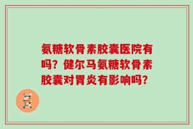 氨糖软骨素胶囊医院有吗？健尔马氨糖软骨素胶囊对胃炎有影响吗？