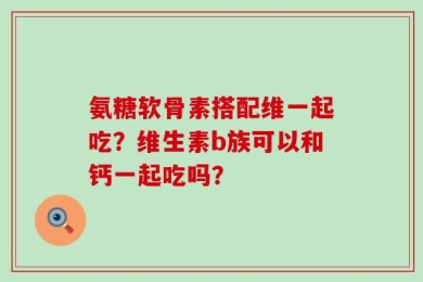 氨糖软骨素搭配维一起吃？维生素b族可以和钙一起吃吗？
