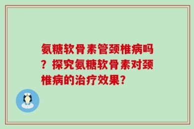 氨糖软骨素管颈椎病吗？探究氨糖软骨素对颈椎病的治疗效果？