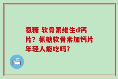 氨糖 软骨素维生d钙片？氨糖软骨素加钙片年轻人能吃吗？