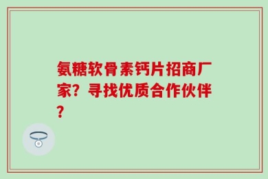 氨糖软骨素钙片招商厂家？寻找优质合作伙伴？