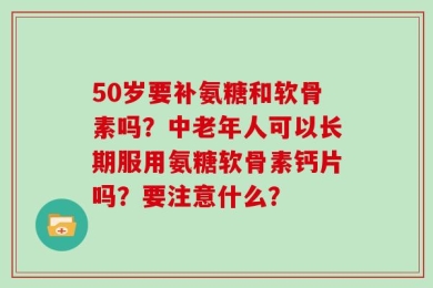 50岁要补氨糖和软骨素吗？中老年人可以长期服用氨糖软骨素钙片吗？要注意什么？