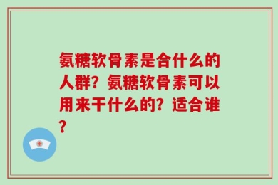 氨糖软骨素是合什么的人群？氨糖软骨素可以用来干什么的？适合谁？