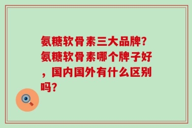 氨糖软骨素三大品牌？氨糖软骨素哪个牌子好，国内国外有什么区别吗？
