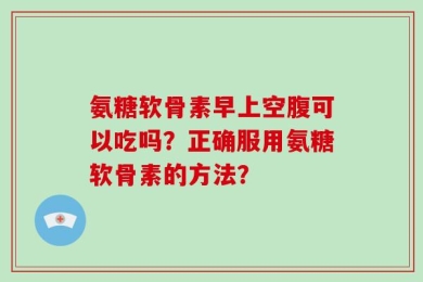 氨糖软骨素早上空腹可以吃吗？正确服用氨糖软骨素的方法？