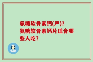 氨糖软骨素钙(严)？氨糖软骨素钙片适合哪些人吃？