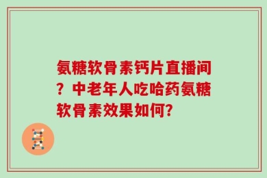 氨糖软骨素钙片直播间？中老年人吃哈药氨糖软骨素效果如何？