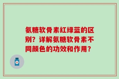 氨糖软骨素红绿蓝的区别？详解氨糖软骨素不同颜色的功效和作用？