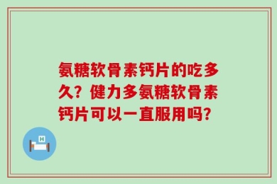 氨糖软骨素钙片的吃多久？健力多氨糖软骨素钙片可以一直服用吗？
