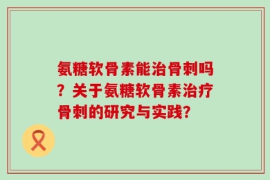 氨糖软骨素能治骨刺吗？关于氨糖软骨素治疗骨刺的研究与实践？