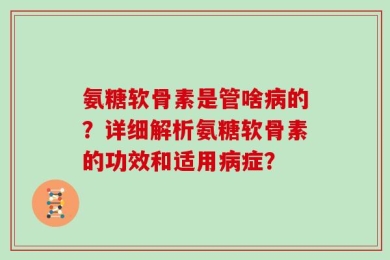 氨糖软骨素是管啥病的？详细解析氨糖软骨素的功效和适用病症？