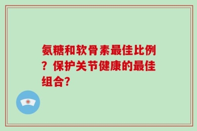 氨糖和软骨素最佳比例？保护关节健康的最佳组合？