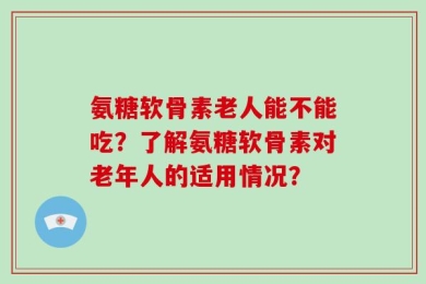 氨糖软骨素老人能不能吃？了解氨糖软骨素对老年人的适用情况？
