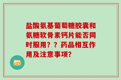 盐酸氨基葡萄糖胶囊和氨糖软骨素钙片能否同时服用？？药品相互作用及注意事项？