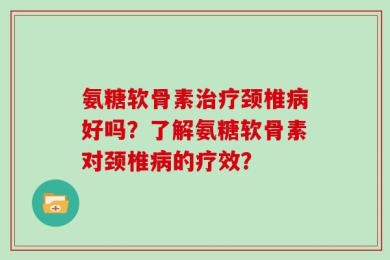 氨糖软骨素治疗颈椎病好吗？了解氨糖软骨素对颈椎病的疗效？
