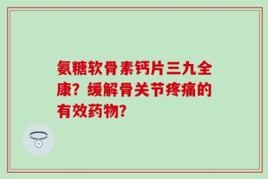 氨糖软骨素钙片三九全康？缓解骨关节疼痛的有效药物？