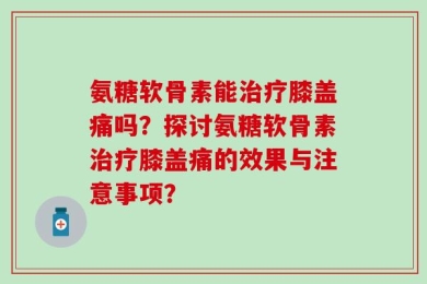 氨糖软骨素能治疗膝盖痛吗？探讨氨糖软骨素治疗膝盖痛的效果与注意事项？