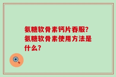 氨糖软骨素钙片吞服？氨糖软骨素使用方法是什么？