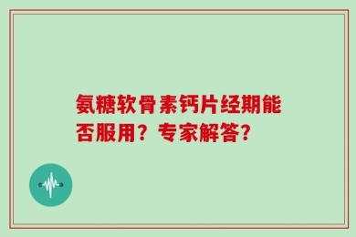 氨糖软骨素钙片经期能否服用？专家解答？