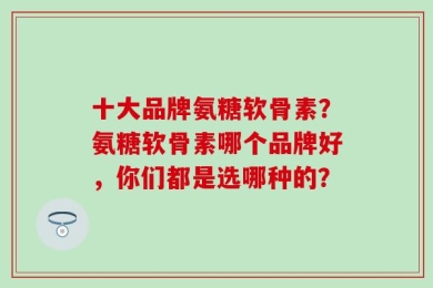 十大品牌氨糖软骨素？氨糖软骨素哪个品牌好，你们都是选哪种的？