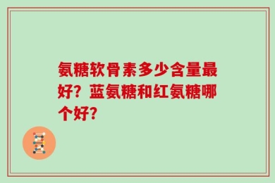 氨糖软骨素多少含量最好？蓝氨糖和红氨糖哪个好？