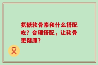 氨糖软骨素和什么搭配吃？合理搭配，让软骨更健康？