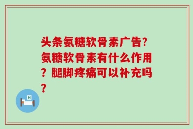 头条氨糖软骨素广告？氨糖软骨素有什么作用？腿脚疼痛可以补充吗？