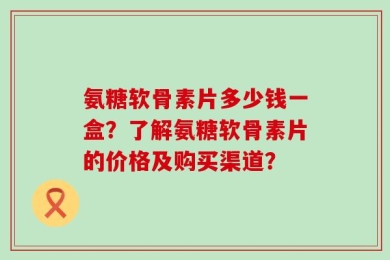 氨糖软骨素片多少钱一盒？了解氨糖软骨素片的价格及购买渠道？