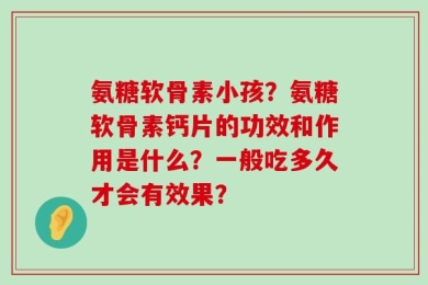 氨糖软骨素小孩？氨糖软骨素钙片的功效和作用是什么？一般吃多久才会有效果？