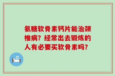 氨糖软骨素钙片能治颈椎病？经常出去锻炼的人有必要买软骨素吗？