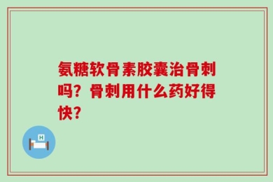 氨糖软骨素胶囊治骨刺吗？骨刺用什么药好得快？