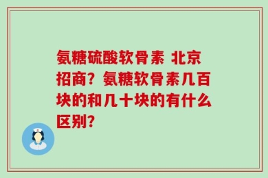 氨糖硫酸软骨素 北京招商？氨糖软骨素几百块的和几十块的有什么区别？