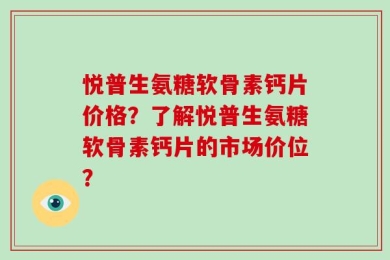 悦普生氨糖软骨素钙片价格？了解悦普生氨糖软骨素钙片的市场价位？
