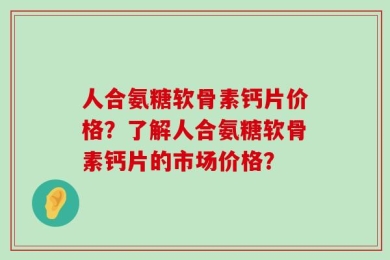 人合氨糖软骨素钙片价格？了解人合氨糖软骨素钙片的市场价格？