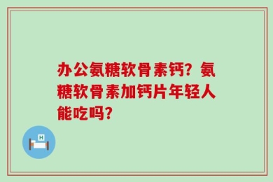办公氨糖软骨素钙？氨糖软骨素加钙片年轻人能吃吗？