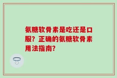 氨糖软骨素是吃还是口服？正确的氨糖软骨素用法指南？