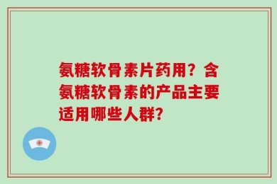 氨糖软骨素片药用？含氨糖软骨素的产品主要适用哪些人群？