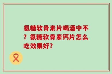氨糖软骨素片喝酒中不？氨糖软骨素钙片怎么吃效果好？