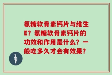 氨糖软骨素钙片与维生E？氨糖软骨素钙片的功效和作用是什么？一般吃多久才会有效果？