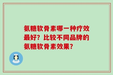 氨糖软骨素哪一种疗效最好？比较不同品牌的氨糖软骨素效果？