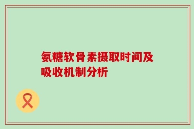 氨糖软骨素摄取时间及吸收机制分析