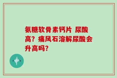 氨糖软骨素钙片 尿酸高？痛风石溶解尿酸会升高吗？
