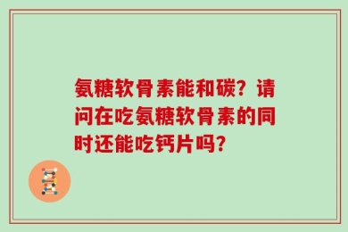 氨糖软骨素能和碳？请问在吃氨糖软骨素的同时还能吃钙片吗？