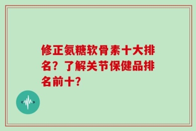 修正氨糖软骨素十大排名？了解关节保健品排名前十？