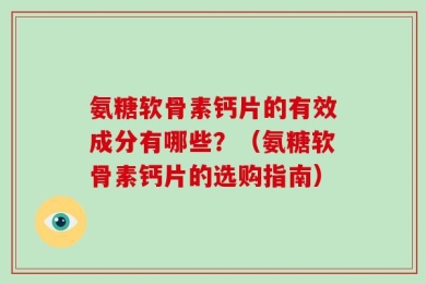 氨糖软骨素钙片的有效成分有哪些？（氨糖软骨素钙片的选购指南）