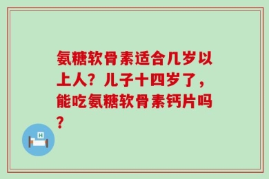 氨糖软骨素适合几岁以上人？儿子十四岁了，能吃氨糖软骨素钙片吗？